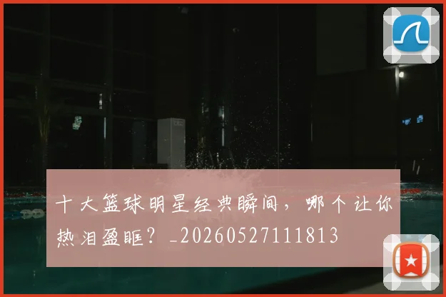十大篮球明星经典瞬间，哪个让你热泪盈眶？_20260527111813