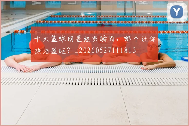 十大篮球明星经典瞬间，哪个让你热泪盈眶？_20260527111813