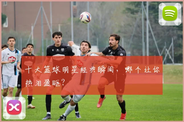 十大篮球明星经典瞬间,哪个让你热泪盈眶?