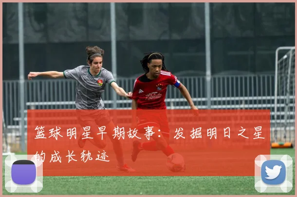 篮球明星早期故事：发掘明日之星的成长轨迹