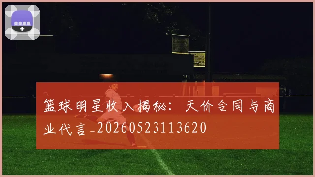 篮球明星收入揭秘：天价合同与商业代言_20260523113620