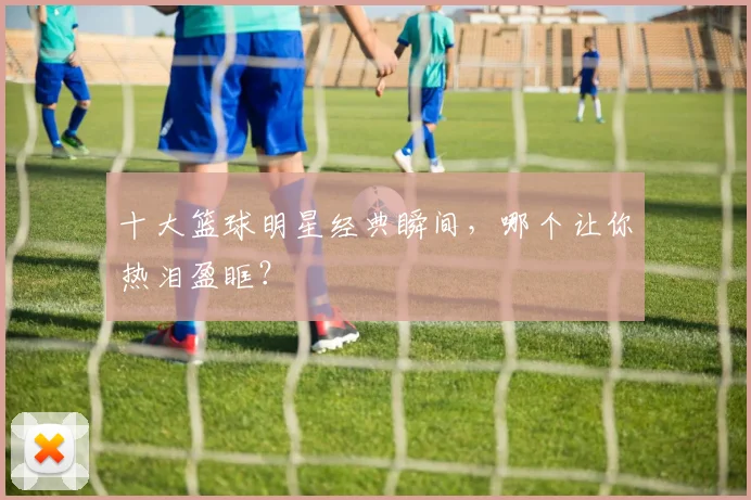 十大篮球明星经典瞬间,哪个让你热泪盈眶?