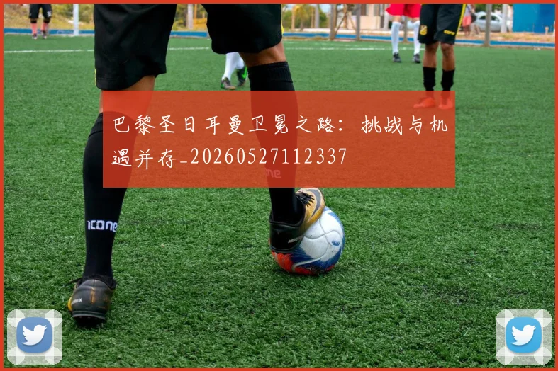 巴黎圣日耳曼卫冕之路：挑战与机遇并存_20260527112337