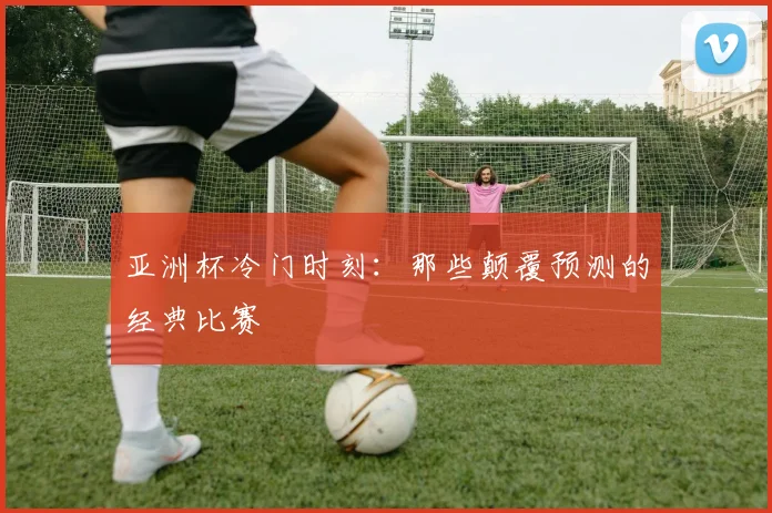 亚洲杯冷门时刻：那些颠覆预测的经典比赛