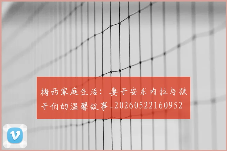 梅西家庭生活：妻子安东内拉与孩子们的温馨故事_20260522160952