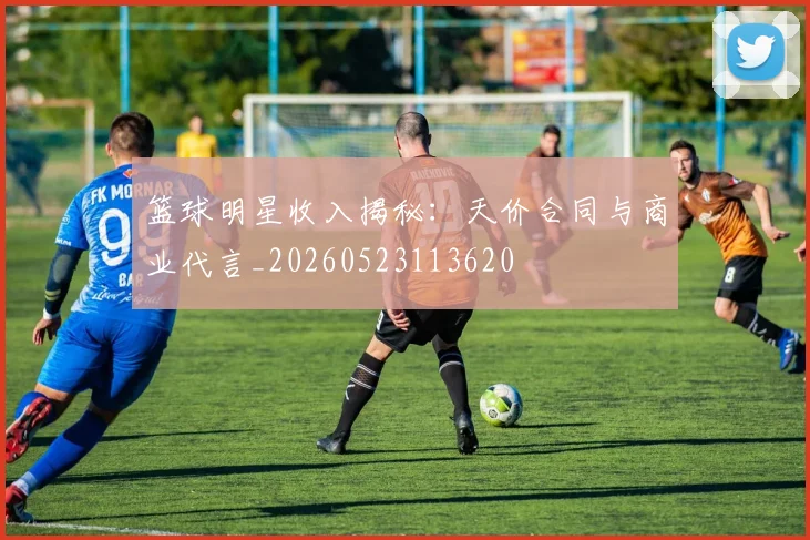 篮球明星收入揭秘：天价合同与商业代言_20260523113620